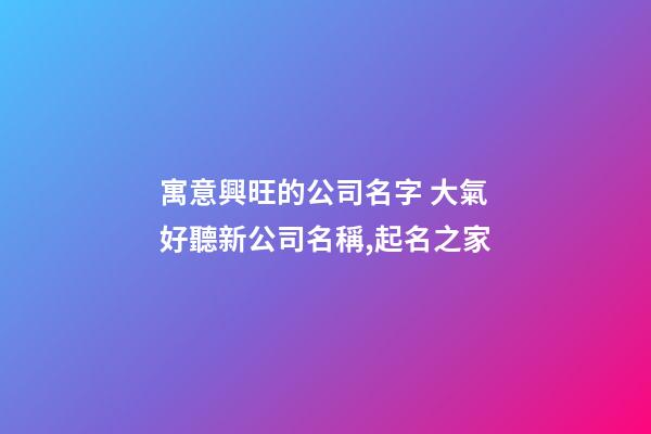 寓意興旺的公司名字 大氣好聽新公司名稱,起名之家